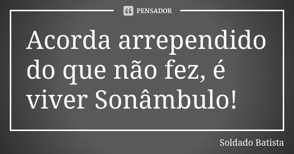 Acorda arrependido do que não fez, é viver Sonâmbulo!... Frase de Soldado Batista.