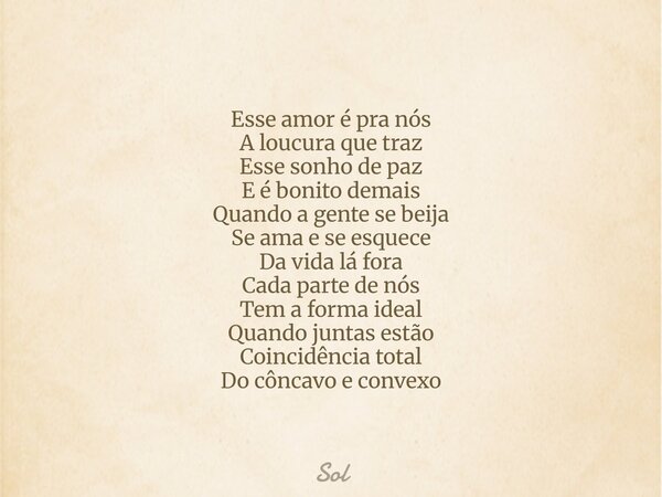 Esse amor é pra nós A loucura que traz Esse sonho de paz E é bonito demais Quando a gente se beija Se ama e se esquece Da vida lá fora Cada parte de nós Tem a f... Frase de Sol.