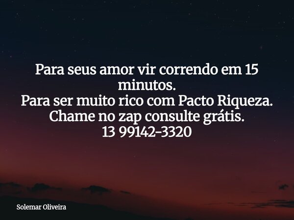 Para seus amor vir correndo em 15 minutos. Para ser muito rico com Pacto Riqueza. Chame no zap consulte grátis. 13 99142-3320... Frase de Solemar Oliveira.