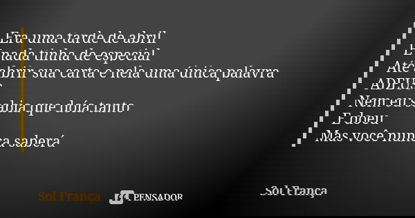 Era uma tarde de abril E nada tinha de especial Até abrir sua carta e nela uma única palavra ADEUS Nem eu sabia que doía tanto E doeu Mas você nunca saberá... Frase de Sol França.