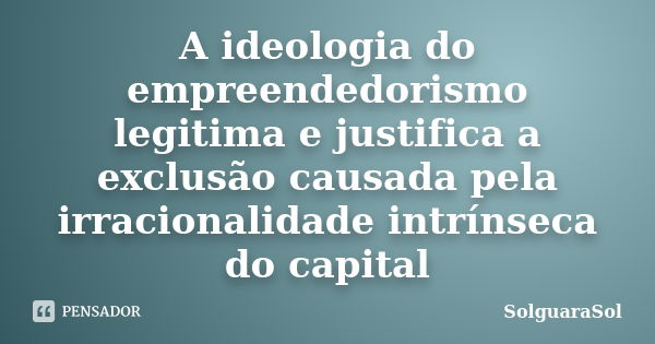 A ideologia do empreendedorismo legitima e justifica a exclusão causada pela irracionalidade intrínseca do capital... Frase de SolguaraSol.