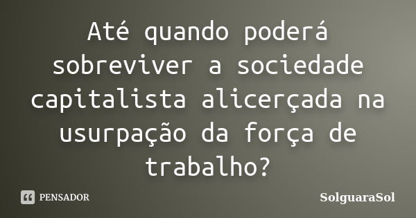 Até quando poderá sobreviver a sociedade capitalista alicerçada na usurpação da força de trabalho?... Frase de SolguaraSol.