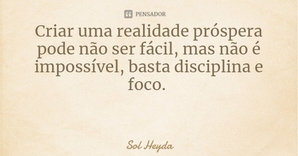 Criar uma realidade próspera pode não ser fácil, mas não é impossível, basta disciplina e foco.... Frase de Sol Heyda.