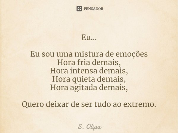Eu... Eu sou uma mistura de emoções
Hora fria demais,
Hora intensa demais,⁠
Hora quieta demais,
Hora agitada demais, Quero deixar de ser tudo ao extremo.... Frase de S. Olipa.