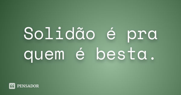 Solidão é pra quem é besta.