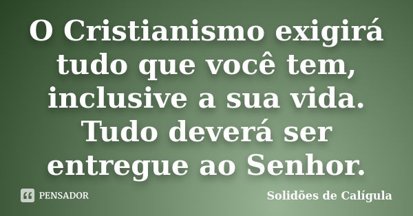 O Cristianismo exigirá tudo que você tem, inclusive a sua vida. Tudo deverá ser entregue ao Senhor.... Frase de Solidões de Calígula.