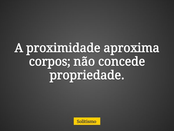 A proximidade aproxima corpos; não concede propriedade.... Frase de Solitismo.