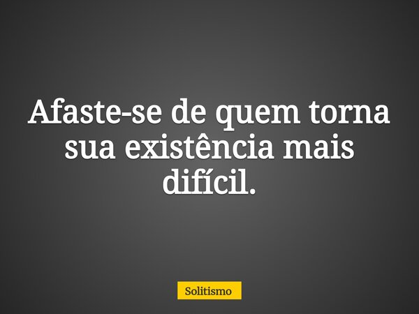 Afaste-se de quem torna sua existência mais difícil.... Frase de Solitismo.
