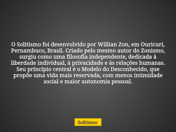 O Solitismo foi desenvolvido por Willian Zon, em Ouricuri, Pernambuco, Brasil. Criado pelo mesmo autor do Zonismo, surgiu como uma filosofia independente, dedic... Frase de Solitismo.