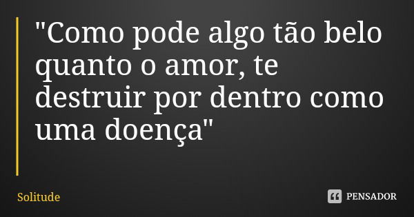 "Como pode algo tão belo quanto o amor, te destruir por dentro como uma doença"... Frase de Solitude.