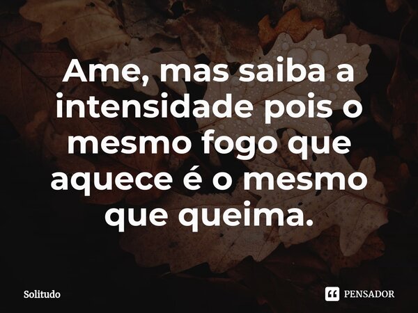 Ame, mas saiba a intensidade pois o mesmo fogo que aquece é o mesmo que queima.⁠... Frase de Solitudo.