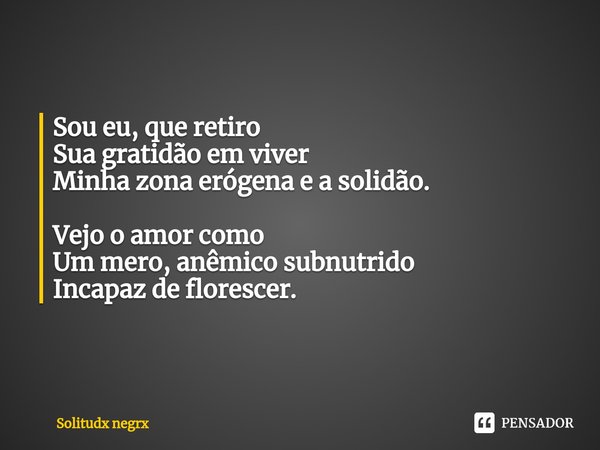 ⁠Sou eu, que retiro
Sua gratidão em viver
Minha zona erógena e a solidão. Vejo o amor como
Um mero, anêmico subnutrido
Incapaz de florescer.... Frase de Solitudx negrx.