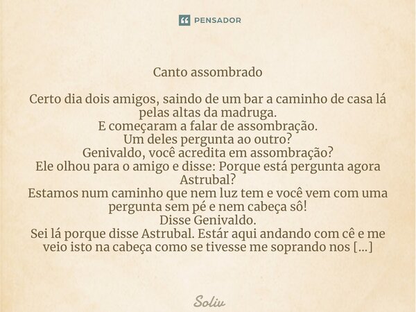 ⁠Canto assombrado Certo dia dois amigos, saindo de um bar a caminho de casa lá pelas altas da madruga. E começaram a falar de assombração. Um deles pergunta ao ... Frase de Solivier.