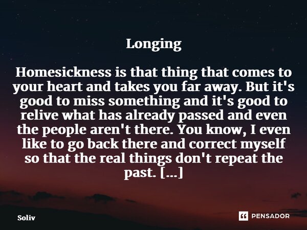 ⁠Longing Homesickness is that thing that comes to your heart and takes you far away. But it's good to miss something and it's good to relive what has already pa... Frase de Solivier.