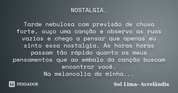 NOSTALGIA. Tarde nebulosa com previsão de chuva forte, ouço uma canção e observo as ruas vazias e chego a pensar que apenas eu sinto essa nostalgia. As horas ho... Frase de Sol Lima - Acrelândia.