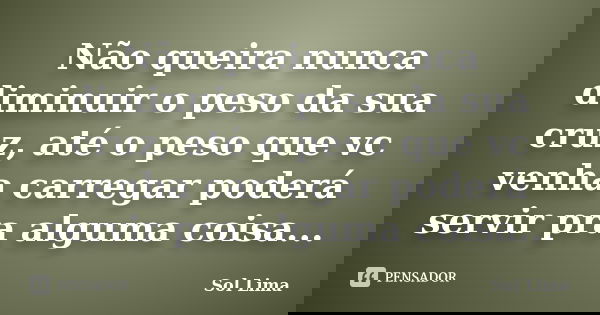 Não queira nunca diminuir o peso da sua cruz, até o peso que vc venha carregar poderá servir pra alguma coisa...... Frase de Sol Lima.