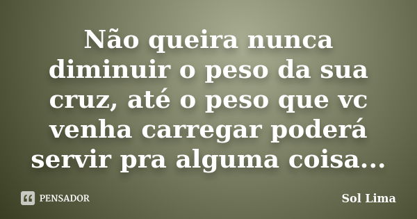 Não queira nunca diminuir o peso da sua cruz, até o peso que vc venha carregar poderá servir pra alguma coisa...... Frase de Sol Lima.