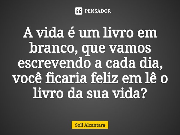 ⁠A vida é um livro em branco, que vamos escrevendo a cada dia, você ficaria feliz em lê o livro da sua vida?... Frase de Soll Alcantara.