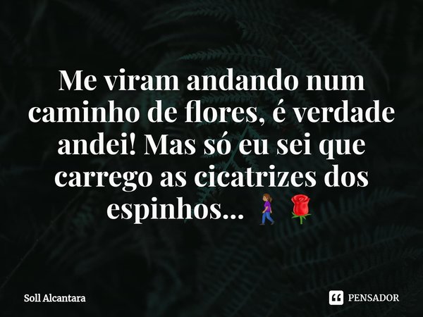 Me viram andando num caminho de flores, é verdade andei! Mas só eu sei que carrego as cicatrizes dos espinhos... 🚶🏽‍♀️🌹... Frase de Soll Alcantara.