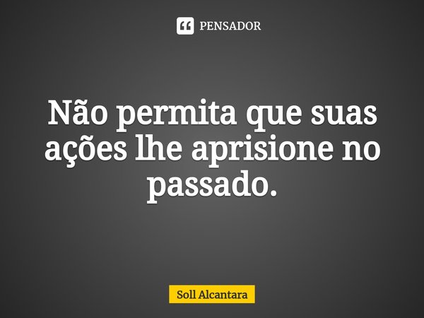⁠Não permita que suas ações lhe aprisione no passado.... Frase de Soll Alcantara.