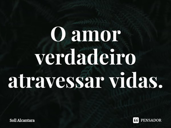 ⁠O amor verdadeiro atravessa vidas.... Frase de Soll Alcantara.