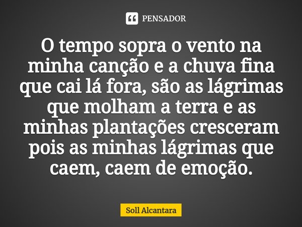 O tempo sopra o vento na minha canção e a chuva fina que cai lá fora, são as lágrimas que molham a terra e as minhas plantações cresceram pois as minhas lágrima... Frase de Soll Alcantara.