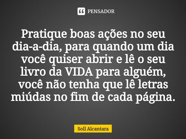 ⁠Pratique boas ações no seu dia-a-dia, para quando um dia você quiser abrir e lê o seu livro da VIDA para alguém, você não tenha que lê letras miúdas no fim de ... Frase de Soll Alcantara.