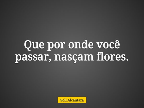 Que por onde você passar, nasçam flores.... Frase de Soll Alcantara.