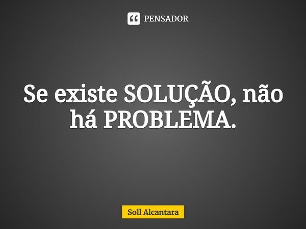 ⁠Se existe SOLUÇÃO, não há PROBLEMA.... Frase de Soll Alcantara.