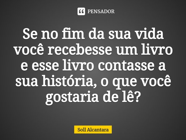 ⁠Se no fim da sua vida você recebesse um livro e esse livro contasse a sua história, o que você gostaria de lê?... Frase de Soll Alcantara.