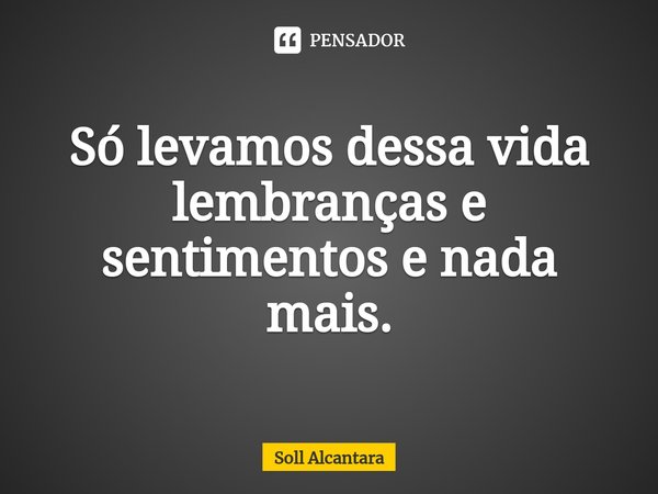 ⁠Só levamos dessa vida lembranças e sentimentos e nada mais.... Frase de Soll Alcantara.