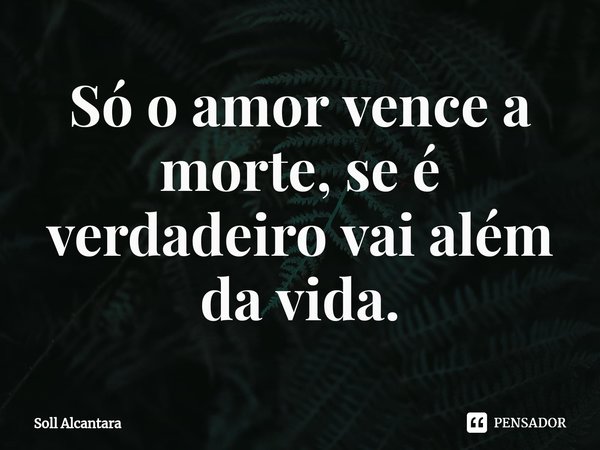 ⁠Só o amor vence a morte,se é verdadeiro vai além da vida.... Frase de Soll Alcantara.