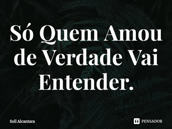 Só Quem Amou de Verdade Vai Entender.... Frase de Soll Alcantara.