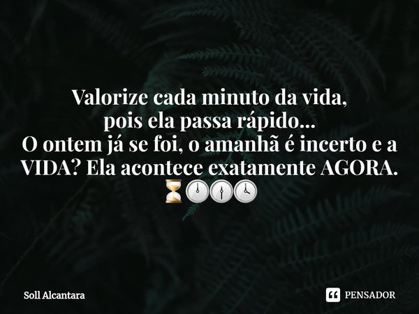 Valorize cada minuto da vida,
pois ela passa rápido...
O ontem já se foi, o amanhã é incerto e a
VIDA? Ela acontece exatamente AGORA.
⏳🕛🕧🕓... Frase de Soll Alcantara.