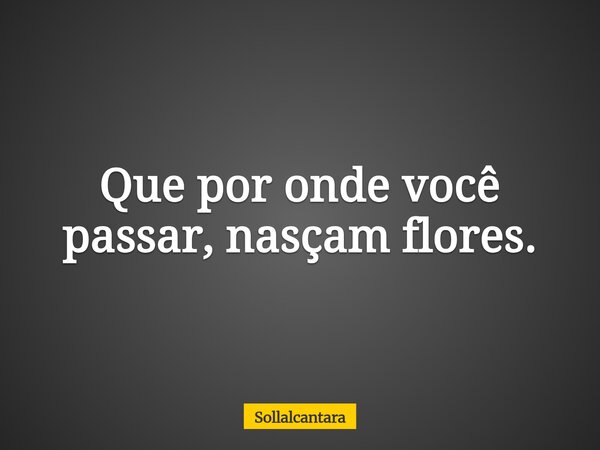 Que por onde você passar, nasçam flores.... Frase de sollalcantara.