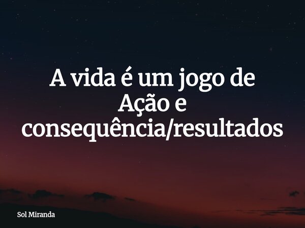 A vida é um jogo de Ação e consequência/resultados... Frase de Sol Miranda.