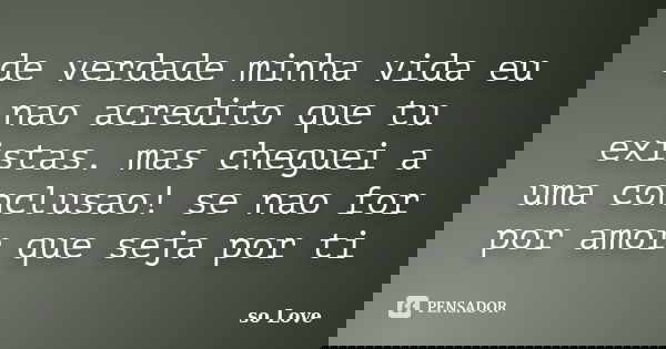 de verdade minha vida eu nao acredito que tu existas. mas cheguei a uma conclusao! se nao for por amor que seja por ti... Frase de so Love.