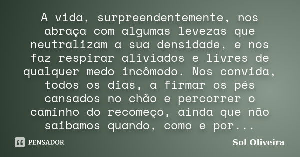 A vida, surpreendentemente, nos abraça com algumas levezas que neutralizam a sua densidade, e nos faz respirar aliviados e livres de qualquer medo incômodo. Nos... Frase de Sol Oliveira....