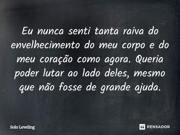 ⁠Eu nunca senti tanta raiva do envelhecimento do meu corpo e do meu coração como agora. Queria poder lutar ao lado deles, mesmo que não fosse de grande ajuda.... Frase de Solo Leveling.