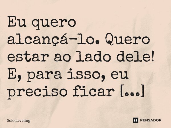 ⁠Eu quero alcançá-lo. Quero estar ao lado dele! E, para isso, eu preciso ficar mais forte!... Frase de Solo Leveling.