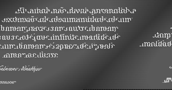 Eu ainda não havia aprendido a extensão da desumanidade de um homem para com outro homem; tampouco até que infinita medida de maldade um homem é capaz de ir pel... Frase de Solomon Northup.