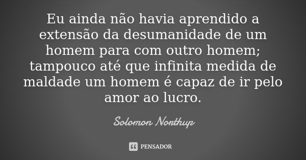 Eu ainda não havia aprendido a extensão da desumanidade de um homem para com outro homem; tampouco até que infinita medida de maldade um homem é capaz de ir pel... Frase de Solomon Northup.