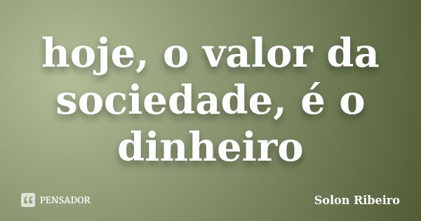 hoje, o valor da sociedade, é o dinheiro... Frase de Solon Ribeiro.