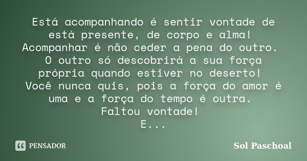 Está acompanhando é sentir vontade de está presente, de corpo e alma! Acompanhar é não ceder a pena do outro. O outro só descobrirá a sua força própria quando e... Frase de Sol Paschoal.