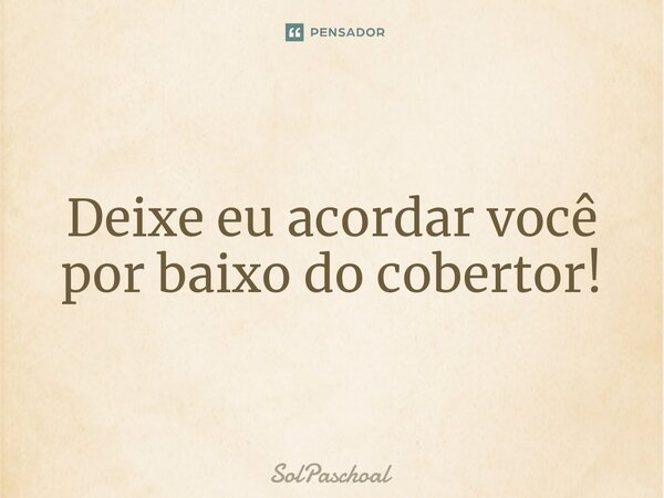 ⁠Deixe eu acordar você por baixo do cobertor!... Frase de Solpaschoal.