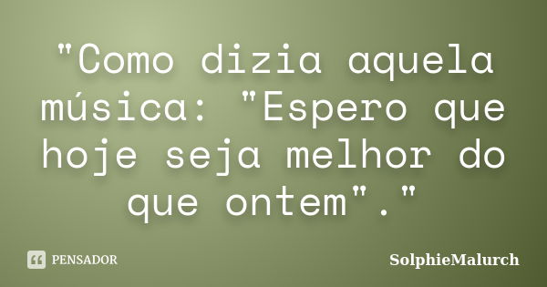 "Como dizia aquela música: "Espero que hoje seja melhor do que ontem"."... Frase de SolphieMalurch.