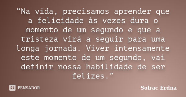 “Na vida, precisamos aprender que a felicidade às vezes dura o momento de um segundo e que a tristeza virá a seguir para uma longa jornada. Viver intensamente e... Frase de Solrac Erdna.