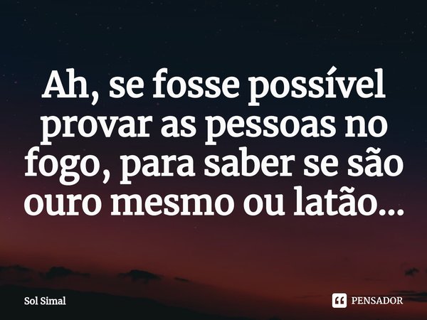 ⁠Ah, se fosse possível provar as pessoas no fogo, para saber se são ouro mesmo ou latão...... Frase de Sol Simal.