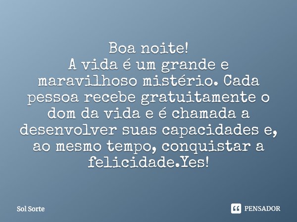 ⁠Boa noite!
A vida é um grande e maravilhoso mistério. Cada pessoa recebe gratuitamente o dom da vida e é chamada a desenvolver suas capacidades e, ao mesmo tem... Frase de Sol Sorte.