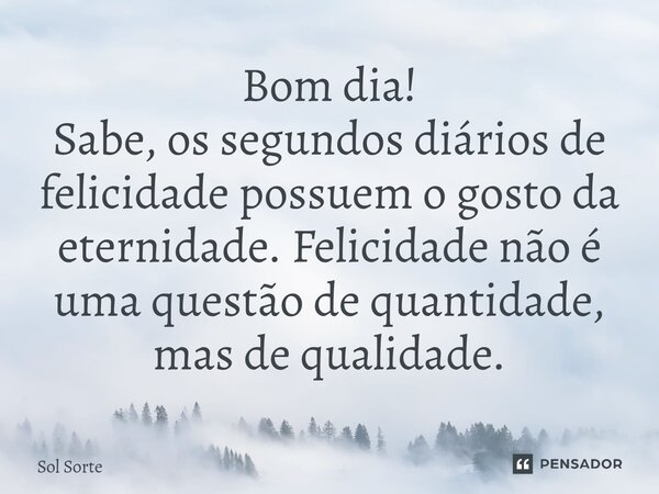 ⁠Bom dia! Sabe, os segundos diários de felicidade possuem o gosto da eternidade. Felicidade não é uma questão de quantidade, mas de qualidade.... Frase de Sol Sorte.